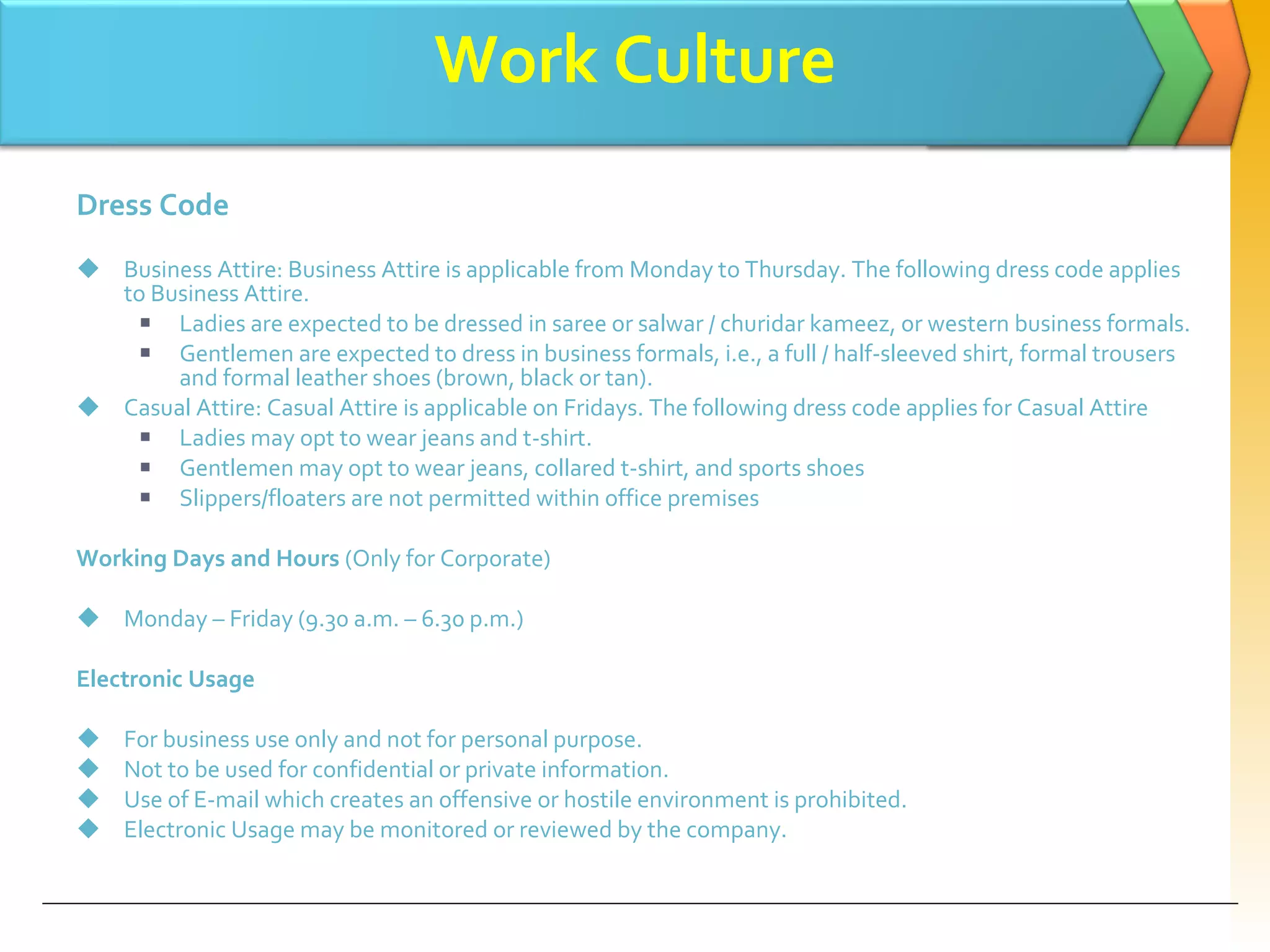 Work Culture Dress Code Business Attire: Business Attire is applicable from Monday to Thursday. The following dress code applies to Business Attire. Ladies are expected to be dressed in saree or salwar / churidar kameez, or western business formals. Gentlemen are expected to dress in business formals, i.e., a full / half-sleeved shirt, formal trousers and formal leather shoes (brown, black or tan). Casual Attire: Casual Attire is applicable on Fridays. The following dress code applies for Casual Attire Ladies may opt to wear jeans and t-shirt. Gentlemen may opt to wear jeans, collared t-shirt, and sports shoes Slippers/floaters are not permitted within office premises Working Days and Hours  (Only for Corporate) Monday – Friday (9.30 a.m. – 6.30 p.m.) Electronic Usage For business use only and not for personal purpose. Not to be used for confidential or private information. Use of E-mail which creates an offensive or hostile environment is prohibited. Electronic Usage may be monitored or reviewed by the company. 