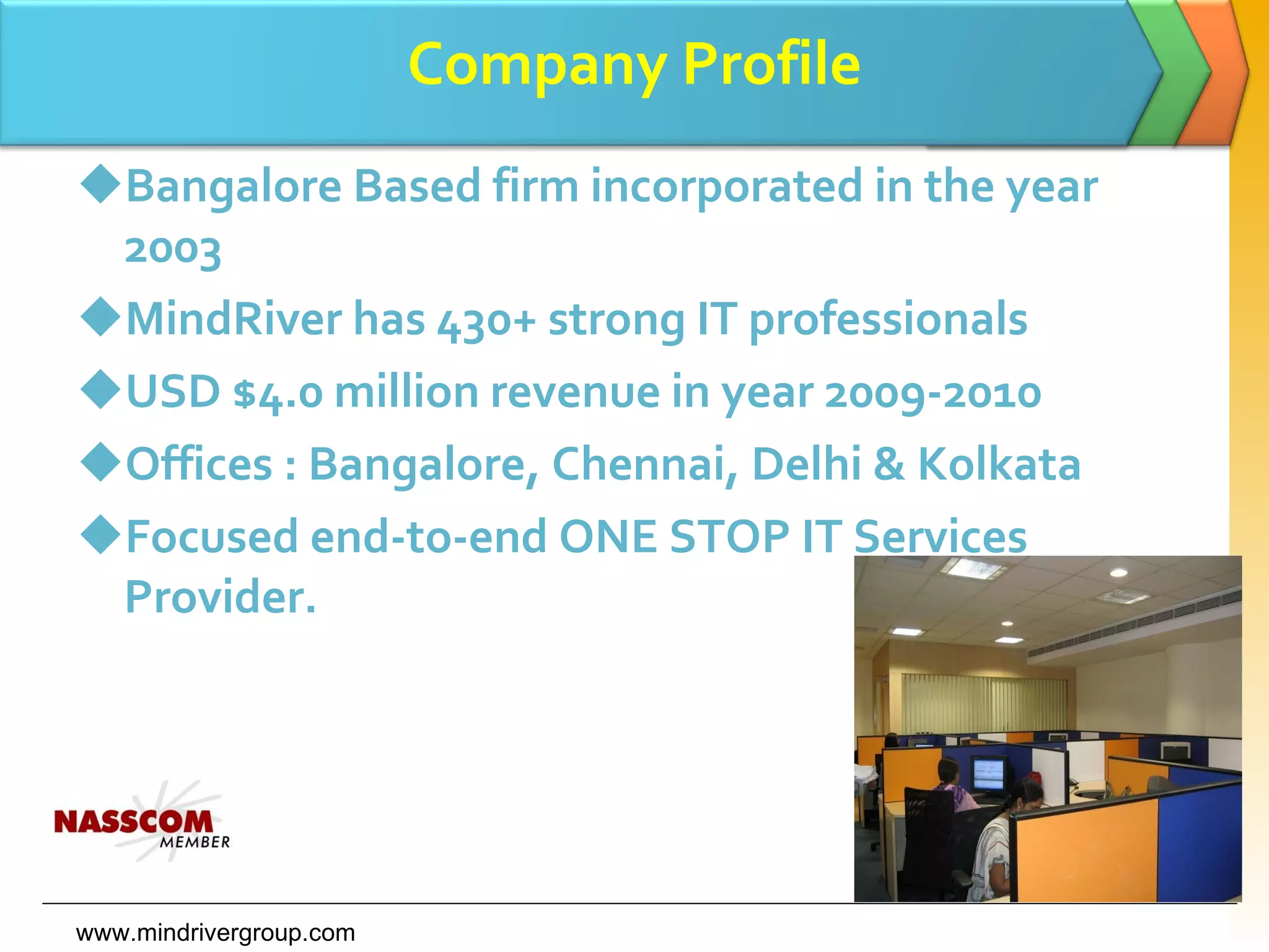 Company Profile Bangalore Based firm incorporated in the year 2003 MindRiver has 430+ strong IT professionals USD $4.0 million revenue in year 2009-2010 Offices : Bangalore, Chennai, Delhi & Kolkata Focused end-to-end ONE STOP IT Services Provider. www.mindrivergroup.com 