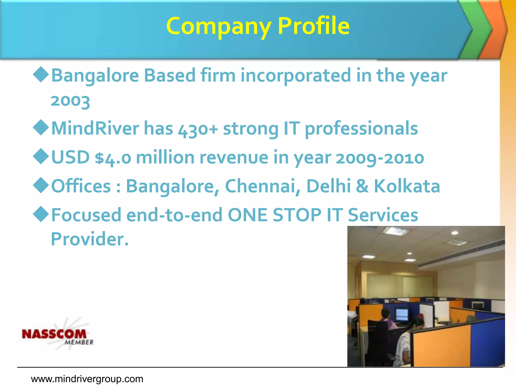 Company ProfileBangalore Based firm incorporated in the year 2003MindRiver has 430+ strong IT professionalsUSD $4.0 million revenue in year 2009-2010Offices : Bangalore, Chennai, Delhi & KolkataFocused end-to-end ONE STOP IT Services Provider.www.mindrivergroup.com