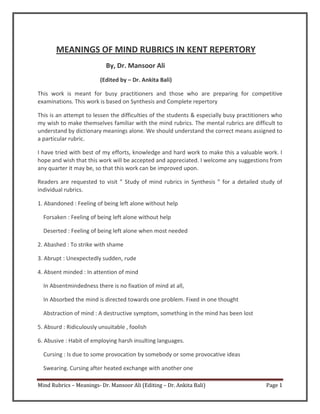 Mind Rubrics – Meanings- Dr. Mansoor Ali (Editing – Dr. Ankita Bali) Page 1
MEANINGS OF MIND RUBRICS IN KENT REPERTORY
By, Dr. Mansoor Ali
(Edited by – Dr. Ankita Bali)
This work is meant for busy practitioners and those who are preparing for competitive
examinations. This work is based on Synthesis and Complete repertory
This is an attempt to lessen the difficulties of the students & especially busy practitioners who
my wish to make themselves familiar with the mind rubrics. The mental rubrics are difficult to
understand by dictionary meanings alone. We should understand the correct means assigned to
a particular rubric.
I have tried with best of my efforts, knowledge and hard work to make this a valuable work. I
hope and wish that this work will be accepted and appreciated. I welcome any suggestions from
any quarter it may be, so that this work can be improved upon.
Readers are requested to visit ” Study of mind rubrics in Synthesis ” for a detailed study of
individual rubrics.
1. Abandoned : Feeling of being left alone without help
Forsaken : Feeling of being left alone without help
Deserted : Feeling of being left alone when most needed
2. Abashed : To strike with shame
3. Abrupt : Unexpectedly sudden, rude
4. Absent minded : In attention of mind
In Absentmindedness there is no fixation of mind at all,
In Absorbed the mind is directed towards one problem. Fixed in one thought
Abstraction of mind : A destructive symptom, something in the mind has been lost
5. Absurd : Ridiculously unsuitable , foolish
6. Abusive : Habit of employing harsh insulting languages.
Cursing : Is due to some provocation by somebody or some provocative ideas
Swearing. Cursing after heated exchange with another one
 