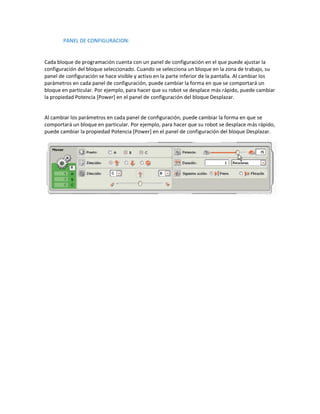 PANEL DE CONFIGURACION:


Cada bloque de programación cuenta con un panel de configuración en el que puede ajustar la
configuración del bloque seleccionado. Cuando se selecciona un bloque en la zona de trabajo, su
panel de configuración se hace visible y activo en la parte inferior de la pantalla. Al cambiar los
parámetros en cada panel de configuración, puede cambiar la forma en que se comportará un
bloque en particular. Por ejemplo, para hacer que su robot se desplace más rápido, puede cambiar
la propiedad Potencia [Power] en el panel de configuración del bloque Desplazar.


Al cambiar los parámetros en cada panel de configuración, puede cambiar la forma en que se
comportará un bloque en particular. Por ejemplo, para hacer que su robot se desplace más rápido,
puede cambiar la propiedad Potencia [Power] en el panel de configuración del bloque Desplazar.
 