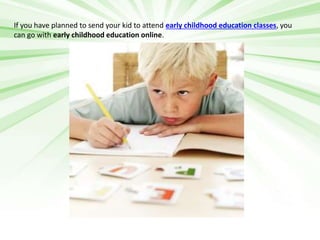 If you have planned to send your kid to attend early childhood education classes, you 
can go with early childhood education online. 
 