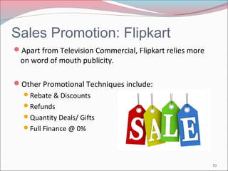 Sales Promotion: Flipkart 
Apart from Television Commercial, Flipkart relies more 
on word of mouth publicity. 
Other Promotional Techniques include: 
Rebate & Discounts 
Refunds 
Quantity Deals/ Gifts 
Full Finance @ 0% 
10 
 