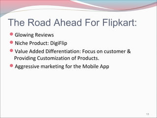 The Road Ahead For Flipkart: 
Glowing Reviews 
Niche Product: DigiFlip 
Value Added Differentiation: Focus on customer & 
Providing Customization of Products. 
Aggressive marketing for the Mobile App 
11 
 