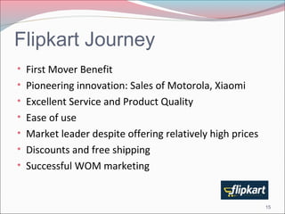 Flipkart Journey 
• First Mover Benefit 
• Pioneering innovation: Sales of Motorola, Xiaomi 
• Excellent Service and Product Quality 
• Ease of use 
• Market leader despite offering relatively high prices 
• Discounts and free shipping 
• Successful WOM marketing 
15 
 