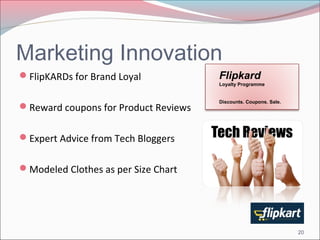 Marketing Innovation 
FlipKARDs for Brand Loyal 
Reward coupons for Product Reviews 
Expert Advice from Tech Bloggers 
Modeled Clothes as per Size Chart 
Flipkard 
Loyalty Programme 
Discounts. Coupons. Sale. 
20 
 