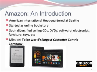 Amazon: An Introduction 
American International Headquartered at Seattle 
Started as online bookstore 
Soon diversified selling CDs, DVDs, software, electronics, 
furniture, toys, etc 
Mission: To be world’s largest Customer Centric 
Company 
4 
 