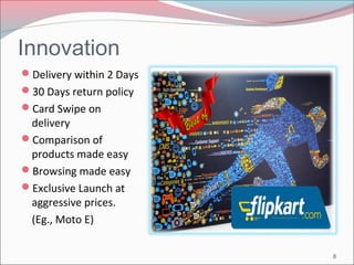 Innovation 
Delivery within 2 Days 
30 Days return policy 
Card Swipe on 
delivery 
Comparison of 
products made easy 
Browsing made easy 
Exclusive Launch at 
aggressive prices. 
(Eg., Moto E) 
8 
 