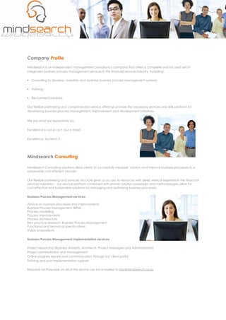 Company Profile
Mindsearch is an independent management consultancy company that offers a complete and focused set of
integrated business process management services in the financial services industry, including:

§ Consulting to develop, maintain and optimise business process management systems;

§ Training;

§ Recruitment solutions

Our flexible partnering and complimentary service offerings provide the necessary services and skills platform for
developing business process management, improvement and development initiatives.


We are what we repeatedly do.


Excellence is not an act, but a habit.

Excellence. Achieve it.




Mindsearch Consulting

Mindsearch Consulting solutions allow clients to successfully measure, control, and improve business processes in a
sustainable cost­efficient manner.

Our flexible partnering and services structure gives us access to resources with deep vertical expertise in the financial
services industries – our service platform combined with proven solution roadmaps and methodologies allow for
cost effective and sustainable solutions for managing and optimising business processes.

Business Process Management services:

Advice on business processes and improvements
Business Process Management (BPM)
Process modelling
Process improvements
Process architecture
Best practice research: Business Process Management
Functional and technical specifications
Value propositions

Business Process Management implementation services:

Project resourcing (Business Analysts, Architects, Project Managers and Administrators)
Project administration and management
Online progress reports and communication through our client portal
Training and post implementation support

Requests for Proposals on all of the above can be e­mailed to info@mindsearch.co.za
 