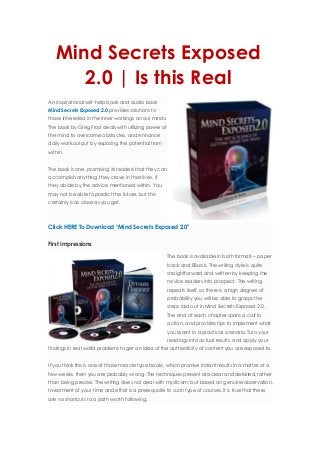 Mind Secrets Exposed
2.0 | Is this Real
Home › Recommended Sources › Mind Secrets Exposed 2.0 | Is this Real
An inspirational self-help book and audio book
Mind Secrets Exposed 2.0 provides solutions to
those interested in the inner workings on our minds.
The book by Greg Frost deals with utilizing power of
the mind to overcome obstacles, and enhance
daily work output by exposing the potential from
within.
The book is one, promising its readers that they can
accomplish anything they crave in their lives, if
they abide by the advice mentioned within. You
may not be able to predict the future, but this
certainly is as close as you get.
Click HERE To Download “Mind Secrets Exposed 2.0″
First Impressions
The book is available in both formats – paper
back and EBook. The writing style is quite
straightforward and written by keeping the
novice readers into prospect. The writing
repeats itself, so there is a high degree of
probability you will be able to grasps the
steps laid out in Mind Secrets Exposed 2.0.
The end of each chapter spans a call to
action, and provides tips to implement what
you learnt in a practical scenario. Turn your
readings into actual results, and apply your
findings in real world problems to get an idea of the authenticity of content you are exposed to.
If you think this is one of those miracle type books, which promise instant results in a matter of a
few weeks, then you are probably wrong. The techniques present are clear and detailed, rather
than being precise. The writing does not deal with mysticism, but based on genuine observation.
Investment of your time and effort is a prerequisite to such type of courses. It is true that there
are no shortcuts to a path worth following.
 
