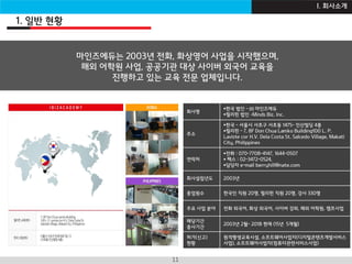 I B Z A C A D E M Y11
1. 일반 현황
I. 회사소개
채팅영어란 ?제안사 소개
회사명
한국 법인 - ㈜ 마인즈에듀
필리핀 법인 –Minds Biz. Inc.
주소
한국 - 서울시 서초구 서초동 1475- 인산빌딩 4층
필리핀 - 7, 8F Don Chua Lamko Building100 L. P.
Laviste cor H.V. Dela Costa St. Salcedo Village, Makati
City, Philippines
연락처
전화 : 070-7708-4147, 1644-0507
 팩스 : 02-3472-0524,
담당자 e-mail berryhill@nate.com
회사설립년도 2003년
종업원수 한국인 직원 20명, 필리핀 직원 20명, 강사 330명
주요 사업 분야 전화 외국어, 화상 외국어, 사이버 강좌, 해외 어학원, 캠프사업
해당기간
종사기간
2003년 2월~ 2018 현재 (15년 5개월)
허가(신고)
현황
원격평생교육시설, 소프트웨어사업자(디지털콘텐츠개발서비스
사업), 소프트웨어사업자(컴퓨터관련서비스사업)
마인즈에듀는 2003년 전화, 화상영어 사업을 시작했으며,
해외 어학원 사업, 공공기관 대상 사이버 외국어 교육을
진행하고 있는 교육 전문 업체입니다.
 