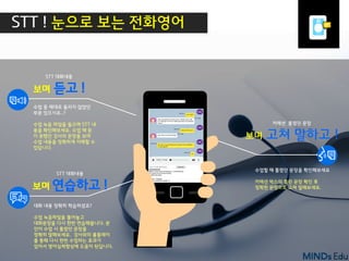 I B Z A C A D E M Y4
수업 중 제대로 들리지 않았던
부분 있으시죠..?
수업 녹음 파일을 들으며 STT 내
용을 확인해보세요. 수업 때 듣
지 못했던 강사의 문장을 보며
수업 내용을 정확하게 이해할 수
있답니다.
수업할 때 틀렸던 문장을 확인해보세요
커렉션 박스의 틀린 문장 확인 후
정확한 문장으로 고쳐 말해보세요.
대화 내용 정확히 학습하셨죠?
수업 녹음파일을 틀어놓고
대화문장을 다시 한번 연습해봅니다. 본
인이 수업 시 틀렸던 문장을
정확히 말해보세요. 강사와의 롤플레이
를 통해 다시 한번 수업하는 효과가
있어서 영어실력향상에 도움이 된답니다.
STT ! 눈으로 보는 전화영어
STT 대화내용
보며 듣고 !
STT 대화내용
보며 연습하고 !
커렉션 틀렸던 문장
보며 고쳐 말하고 !
 