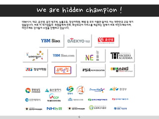 I B Z A C A D E M Y6
YBM시사, 대교, 윤선생, 웅진 씽크빅, 능률교육, 정상어학원, 해법 등 모두 이름만 들어도 아는 대한민국 교육 대기
업들입니다. 바로 이 대기업들의 회원들에게 전화, 화상외국어 서비스를 제공하는 업체가 바로 마인즈에듀이며,
마인즈에듀 강사들이 수업을 진행하고 있습니다.
2014년 조달청 쇼핑몰에 전화, 화상외국어 상품도 등록되었으며, 공공기관에서도 아이비즈아카데미를 선택하셨습니다.
We are hidden champion !
 