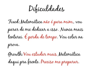 Dificuldades
Fixed:Matemática não é para mim, vou
parar de me dedicar a isso. Nunca mais
tentarei. É perda de tempo. Vou colar na
prova.
Growth:Vou estudar mais Matemática
daqui pra frente. Preciso me preparar.
 