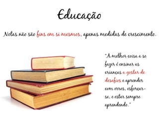 Educação
Notas não são fins em si mesmos, apenas medidas de crescimento.


                                         “A melhor coisa a se
                                         fazer é ensinar as
                                         crianças a gostar de
                                         desafios e aprender
                                         com erros, esforçar-
                                         se, e estar sempre
                                         aprendendo.”
 