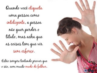 Quando você etiqueta
     uma pessoa como
   inteligente, a pessoa
     não quer perder o
   título, mas acha que
  as coisas tem que vir
        sem esforço.

Estão sempre tentando provar que
o são, com muito medo de falhar.
 