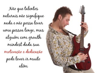 Não que talentos
naturais não signifique
nada e não possa levar
uma pessoa longe, mas
 alguém com growth
  mindest dada sua
motivação e dedicação
 pode levar ir muito
         além
 