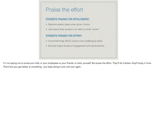 Praise the effort
STUDENTS PRAISED FOR INTELLIGENCE:
Selected easier tasks when given choice

Lied about their scores in an eﬀort to look “smart”

!
STUDENTS PRAISED FOR EFFORT:
Overwhelmingly (90%) chose more challenging tasks

Showed higher levels of engagement and achievement
I’m not saying not to praise your kids, or your employees or your friends, or heck, yourself. But praise the effort. They’ll do it better, they’ll enjoy it more.
That’s how you get better at something - you keep doing it over and over again.
 