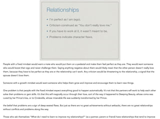 Relationships
I’m perfect as I am (ego).

Criticism construed as “You don’t really love me.”

If you have to work at it, it wasn’t meant to be.

Problems indicate character ﬂaws.
People with a fixed mindset would want a mate who would put them on a pedestal and make them feel perfect as they are. They would want someone
who would boost their ego and never challenge them. Saying anything negative about them would likely mean that the other person doesn’t really love
them, because they have to be perfect as they are or the relationship can’t work. Any criticism would be threatening to the relationship, a signal that the
spouse doesn’t love them.
!
Someone with a growth mindset would want someone who helps them grow and improve and encourage them to learn new things.
!
One problem is that people with the fixed mindset expect everything good to happen automatically. It’s not that the partners will work to help each other
solve their problems or gain skills. It’s that this will magically occur through their love, sort of the way it happened to Sleeping Beauty, whose coma was
cured by her Prince’s kiss, or to Cinderella, whose miserable life was suddenly transformed by her Prince.
!
the belief that problems are a sign of deep-seated flaws. But just as there are no great achievements without setbacks, there are no great relationships
without conflicts and problems along the way.
!
Those who ask themselves “What do I need to learn to improve my relationships?” (as a partner, parent or friend) have relationships that tend to improve
 