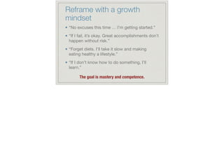 Reframe with a growth
mindset
“No excuses this time … I’m getting started.”

“If I fail, it’s okay. Great accomplishments don’t
happen without risk.”

“Forget diets. I’ll take it slow and making
eating healthy a lifestyle.”

“If I don’t know how to do something, I’ll
learn.”

!
The goal is mastery and competence.
 