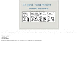 Be good / ﬁxed mindset
FIXED MINDSET PEOPLE BELIEVE IN:
• Outcomes/ achievement

• Talents/abilities

• Look smart at all costs.
How many of us think of ourselves as “not math people.” Or not creative, or athletic, or social. Or, the reverse, that we’re naturals at certain skills. This is what a “fixed” mindset is all about. I’m either smart or I’m not. And so “be good” people focus heavily on
outcomes and achievements, like grades or the score of the game. For fixed mindset people, talent is all about what you “are” — not about who you can become. They are so invested about this belief that they are inherently, naturally smart, pretty, good at basket-
weaving, whatever, that often they will sabotage themselves, or even lie, to protect that image of themselves. Because if they aren’t those things that they think they are, then what do they have left?
!
Fixed mindset people believe in:
• Outcomes/ achievement
• Talents/abilities
• Look smart at all costs.
!
Basically, people with a fixed mindset believe that if you have to work hard, then you’re not smart. And Calvin here is perfectly illustrating that.
 