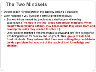 The Two Mindsets
 Dweck began her research on this topic by tackling a question:
 What happens if you give kids a difficult problem to solve?
 Some children viewed the problem as a challenge and learning
experience. (The kids in the this group had growth mindsets. When
faced with something difficult, they believed that they could learn and
develop the skills they needed to solve it.)
 Other children felt that it was impossible to solve and that their intelligence
was being held up for scrutiny and judgment.(This group of kids had
fixed mindsets. They believed that there was nothing they could do to
tackle a problem that was out of the reach of their knowledge and
abilities.)
 