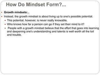 How Do Mindset Form?...
 Growth mindsets:..
 Instead, the growth mindset is about living up to one's possible potential.
 This potential, however, is never really knowable.
 Who knows how far a person can go if they set their mind to it?
 People with a growth mindset believe that the effort that goes into learning
and deepening one's understanding and talents is well worth all the toil
and trouble.
 