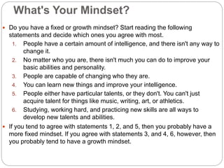 What's Your Mindset?
 Do you have a fixed or growth mindset? Start reading the following
statements and decide which ones you agree with most.
1. People have a certain amount of intelligence, and there isn't any way to
change it.
2. No matter who you are, there isn't much you can do to improve your
basic abilities and personality.
3. People are capable of changing who they are.
4. You can learn new things and improve your intelligence.
5. People either have particular talents, or they don't. You can't just
acquire talent for things like music, writing, art, or athletics.
6. Studying, working hard, and practicing new skills are all ways to
develop new talents and abilities.
 If you tend to agree with statements 1, 2, and 5, then you probably have a
more fixed mindset. If you agree with statements 3, and 4, 6, however, then
you probably tend to have a growth mindset.
 