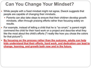 Can You Change Your Mindset?
 While people with a fixed mindset might not agree, Dweck suggests that
people are capable of changing their mindsets.
 Parents can also take steps to ensure that their children develop growth
mindsets, often through praising efforts rather than focusing solely on
results.
 For example, instead of telling a child that he is "so smart," a parent might
commend the child for their hard work on a project and describe what they
like the most about the child's efforts ("I really like how you chose the colors
for that picture!").
 By focusing on the process rather than the outcome, adults can help
kids understand that their efforts, hard work, and dedication can lead to
change, learning, and growth both now and in the future.
 
