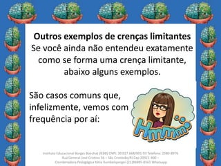 10
Instituto Educacional Borges Boechat (IEBB) CNPJ: 30.027.668/001-93 Telefone: 2580-8976
Rua General José Cristino 56 – São Cristóvão/RJ Cep 20921-400 –
Coordenadora Pedagógica Kátia Rumbelsperger (21)96885-8565 Whatsapp
Outros exemplos de crenças limitantes
Se você ainda não entendeu exatamente
como se forma uma crença limitante,
abaixo alguns exemplos.
São casos comuns que,
infelizmente, vemos com certa
frequência por aí:
 