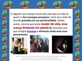 11
Instituto Educacional Borges Boechat (IEBB) CNPJ: 30.027.668/001-93 Telefone: 2580-8976
Rua General José Cristino 56 – São Cristóvão/RJ Cep 20921-400 –
Coordenadora Pedagógica Kátia Rumbelsperger (21)96885-8565 Whatsapp
1) Alguém que sempre ouviu dos pais que na vida só
quem é rico consegue prosperar, trará essa visão de
mundo gravada em sua personalidade. Sendo
assim, mesmo que tente mudar de vida, essa
crença limitante irá sabotá-lo, fazendo com
que sempre fracasse e alimente ainda mais esse
pensamento.
 