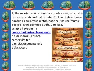12
Instituto Educacional Borges Boechat (IEBB) CNPJ: 30.027.668/001-93 Telefone: 2580-8976
Rua General José Cristino 56 – São Cristóvão/RJ Cep 20921-400 –
Coordenadora Pedagógica Kátia Rumbelsperger (21)96885-8565 Whatsapp
2) Um relacionamento amoroso que fracassa, no qual, a
pessoa se sente mal e desconfortável por todo o tempo
em que os dois estão juntos, pode causar um trauma
que ela levará por toda a vida. Com isso,
sempre haverá uma
crença limitante sobre o amor
e esse indivíduo nunca
conseguirá ter
um relacionamento feliz
e duradouro.
 