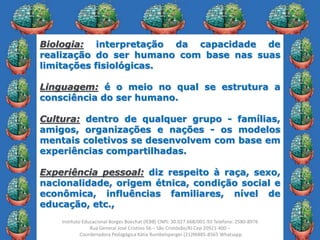 20
Instituto Educacional Borges Boechat (IEBB) CNPJ: 30.027.668/001-93 Telefone: 2580-8976
Rua General José Cristino 56 – São Cristóvão/RJ Cep 20921-400 –
Coordenadora Pedagógica Kátia Rumbelsperger (21)96885-8565 Whatsapp
Biologia: interpretação da capacidade de
realização do ser humano com base nas suas
limitações fisiológicas.
Linguagem: é o meio no qual se estrutura a
consciência do ser humano.
Cultura: dentro de qualquer grupo - famílias,
amigos, organizações e nações - os modelos
mentais coletivos se desenvolvem com base em
experiências compartilhadas.
Experiência pessoal: diz respeito à raça, sexo,
nacionalidade, origem étnica, condição social e
econômica, influências familiares, nível de
educação, etc.,
 