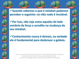 24
Instituto Educacional Borges Boechat (IEBB) CNPJ: 30.027.668/001-93 Telefone: 2580-8976
Rua General José Cristino 56 – São Cristóvão/RJ Cep 20921-400 –
Coordenadora Pedagógica Kátia Rumbelsperger (21)96885-8565 Whatsapp
Quando sabemos o que é mindset podemos
perceber o seguinte: na vida nada é imutável.
Por isso, não seja como aqueles do lado
sombrio da força e acredite na mudança do
seu mindset.
Conhecimento nunca é demais, na verdade
ele é fundamental para desbravar a galáxia.
 