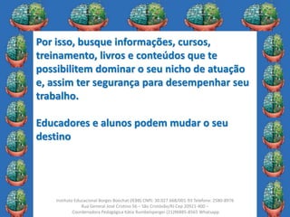 25
Instituto Educacional Borges Boechat (IEBB) CNPJ: 30.027.668/001-93 Telefone: 2580-8976
Rua General José Cristino 56 – São Cristóvão/RJ Cep 20921-400 –
Coordenadora Pedagógica Kátia Rumbelsperger (21)96885-8565 Whatsapp
Por isso, busque informações, cursos,
treinamento, livros e conteúdos que te
possibilitem dominar o seu nicho de atuação
e, assim ter segurança para desempenhar seu
trabalho.
Educadores e alunos podem mudar o seu
destino
 