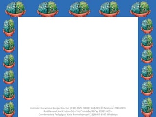 26
Instituto Educacional Borges Boechat (IEBB) CNPJ: 30.027.668/001-93 Telefone: 2580-8976
Rua General José Cristino 56 – São Cristóvão/RJ Cep 20921-400 –
Coordenadora Pedagógica Kátia Rumbelsperger (21)96885-8565 Whatsapp
 