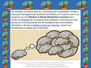 28
Instituto Educacional Borges Boechat (IEBB) CNPJ: 30.027.668/001-93 Telefone: 2580-8976
Rua General José Cristino 56 – São Cristóvão/RJ Cep 20921-400 –
Coordenadora Pedagógica Kátia Rumbelsperger (21)96885-8565 Whatsapp
Por exemplo, as intervenções de “crescimento de mentalidade” levadas a
cabo pela investigadora de Stanford, Carol Dweck, em conjunto com a sua
equipa [o seu livro Mindset: A Atitude Mental Para o Sucesso está à
venda em Portugal] são concebidas para substituir a crença de que cada
pessoa tem uma quantidade fixa de inteligência por uma metáfora
alternativa: a de que o cérebro é como um músculo, o qual se vai
fortalecendo à medida que é exercitado.
 