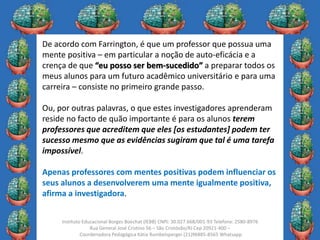 29
Instituto Educacional Borges Boechat (IEBB) CNPJ: 30.027.668/001-93 Telefone: 2580-8976
Rua General José Cristino 56 – São Cristóvão/RJ Cep 20921-400 –
Coordenadora Pedagógica Kátia Rumbelsperger (21)96885-8565 Whatsapp
De acordo com Farrington, é que um professor que possua uma
mente positiva – em particular a noção de auto-eficácia e a
crença de que “eu posso ser bem-sucedido” a preparar todos os
meus alunos para um futuro acadêmico universitário e para uma
carreira – consiste no primeiro grande passo.
Ou, por outras palavras, o que estes investigadores aprenderam
reside no facto de quão importante é para os alunos terem
professores que acreditem que eles [os estudantes] podem ter
sucesso mesmo que as evidências sugiram que tal é uma tarefa
impossível.
Apenas professores com mentes positivas podem influenciar os
seus alunos a desenvolverem uma mente igualmente positiva,
afirma a investigadora.
 