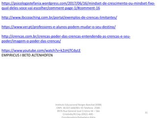 https://psicologastefania.wordpress.com/2017/06/16/mindset-de-crescimento-ou-mindset-fixo-
qual-deles-voce-vai-escolher/comment-page-1/#comment-16
http://www.ibccoaching.com.br/portal/exemplos-de-crencas-limitantes/
https://www.ver.pt/professores-e-alunos-podem-mudar-o-seu-destino/
http://crencas.com.br/crencas-poder-das-crencas-entendendo-as-crencas-e-seu-
poder/imagem-o-poder-das-crencas/
https://www.youtube.com/watch?v=k2zHjTCdyLE
EMPIRICUS I BETO ALTENHOFEN
31
Instituto Educacional Borges Boechat (IEBB)
CNPJ: 30.027.668/001-93 Telefone: 2580-
8976 Rua General José Cristino 56 – São
Cristóvão/RJ Cep 20921-400 -
 