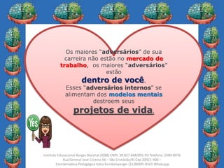 4
Instituto Educacional Borges Boechat (IEBB) CNPJ: 30.027.668/001-93 Telefone: 2580-8976
Rua General José Cristino 56 – São Cristóvão/RJ Cep 20921-400 –
Coordenadora Pedagógica Kátia Rumbelsperger (21)96885-8565 Whatsapp
Os maiores “adversários” de sua
carreira não estão no mercado de
trabalho, os maiores “adversários”
estão
dentro de você.
Esses “adversários internos” se
alimentam dos modelos mentais
destroem seus
projetos de vida.
 