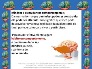 7
Instituto Educacional Borges Boechat (IEBB) CNPJ: 30.027.668/001-93 Telefone: 2580-8976
Rua General José Cristino 56 – São Cristóvão/RJ Cep 20921-400 –
Coordenadora Pedagógica Kátia Rumbelsperger (21)96885-8565 Whatsapp
Mindset e as mudanças comportamentais
Da mesma forma que o mindset pode ser construído,
ele pode ser alterado. Isso significa que você pode
desenvolver uma nova realidade da qual gostaria de
fazer parte, e começar a viver a partir disso.
Para mudar efetivamente algum
hábito ou comportamento,
é preciso mudar o seu
mindset, ou seja,
sua forma de
ver o mundo.
 