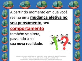 9
Instituto Educacional Borges Boechat (IEBB) CNPJ: 30.027.668/001-93 Telefone: 2580-8976
Rua General José Cristino 56 – São Cristóvão/RJ Cep 20921-400 –
Coordenadora Pedagógica Kátia Rumbelsperger (21)96885-8565 Whatsapp
A partir do momento em que você
realiza uma mudança efetiva no
seu pensamento, seu
comportamento
também se altera,
passando a ser
sua nova realidade.
 