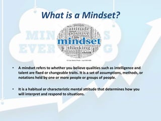 What is a Mindset?
• A mindset refers to whether you believe qualities such as intelligence and
talent are fixed or changeable traits. It is a set of assumptions, methods, or
notations held by one or more people or groups of people.
• It is a habitual or characteristic mental attitude that determines how you
will interpret and respond to situations.
 