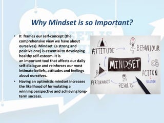 Why Mindset is so Important?
• It frames our self-concept (the
comprehensive view we have about
ourselves). Mindset (a strong and
positive one) is essential to developing
healthy self-esteem. It is
an important tool that affects our daily
self-dialogue and reinforces our most
intimate beliefs, attitudes and feelings
about ourselves.
• Having an optimistic mindset increases
the likelihood of formulating a
winning perspective and achieving long-
term success.
 