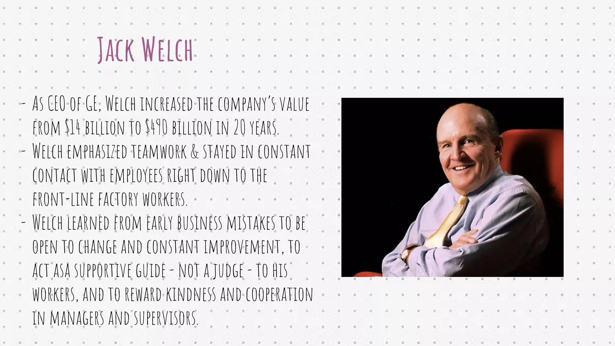 Jack Welch
- As CEO of GE, Welch increased the company’s value
from $14 billion to $490 billion in 20 years.
- Welch emphasized teamwork & stayed in constant
contact with employees right down to the
front-line factory workers.
- Welch learned from early business mistakes to be
open to change and constant improvement, to
act asa supportive guide - not a judge - to his
workers, and to reward kindness and cooperation
in managers and supervisors.
 