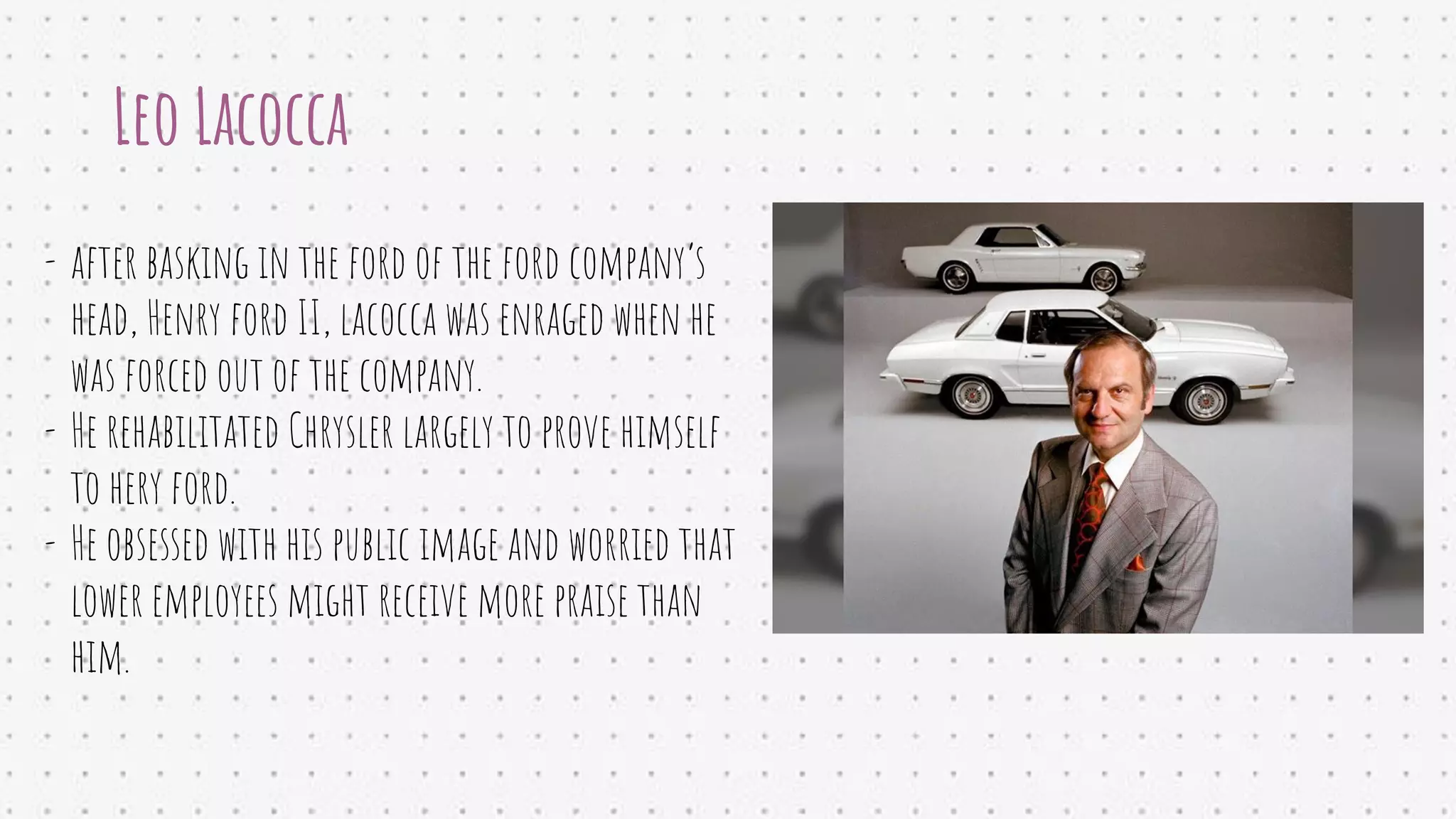 Leo Lacocca
- after basking in the ford of the ford company’s
head, Henry ford II, lacocca was enraged when he
was forced out of the company.
- He rehabilitated Chrysler largely to prove himself
to hery ford.
- He obsessed with his public image and worried that
lower employees might receive more praise than
him.
 