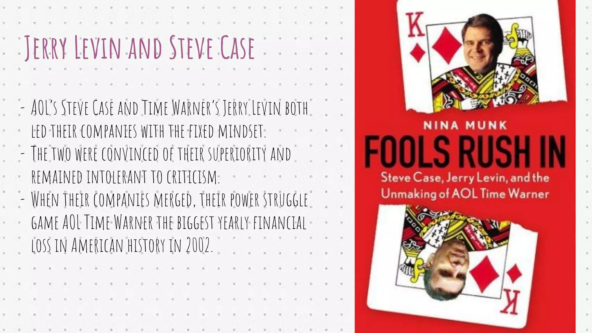 Jerry Levin and Steve Case
- AOL’s Steve Case and Time Warner’s Jerry Levin both
led their companies with the ﬁxed mindset.
- The two were convinced of their superiority and
remained intolerant to criticism.
- When their companies merged, their power struggle
game AOL Time Warner the biggest yearly ﬁnancial
loss in American history in 2002.
 