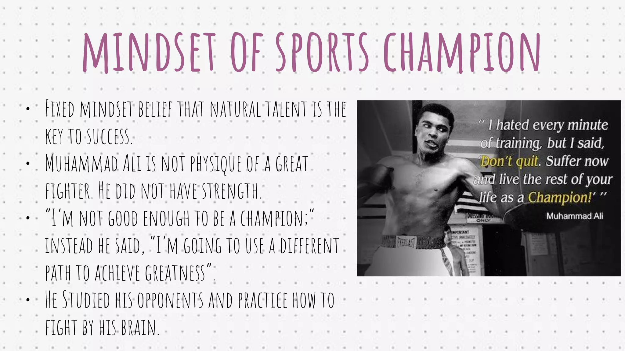 mindset of sports champion
• Fixed mindset belief that natural talent is the
key to success.
• Muhammad Ali is not physique of a great
ﬁghter. He did not have strength.
• “I’m not good enough to be a champion;”
instead he said, “I’m going to use a different
path to achieve greatness”.
• He Studied his opponents and practice how to
ﬁght by his brain.
 