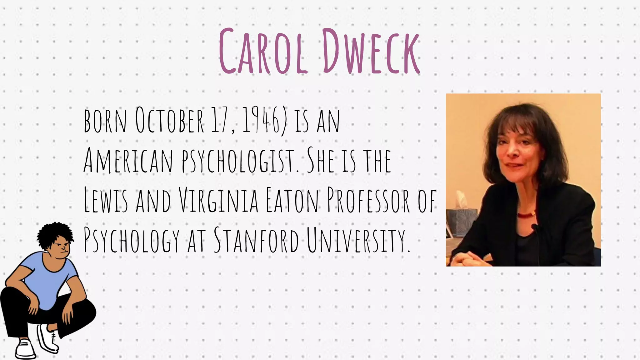 Carol Dweck
born October 17, 1946) is an
American psychologist. She is the
Lewis and Virginia Eaton Professor of
Psychology at Stanford University.
 