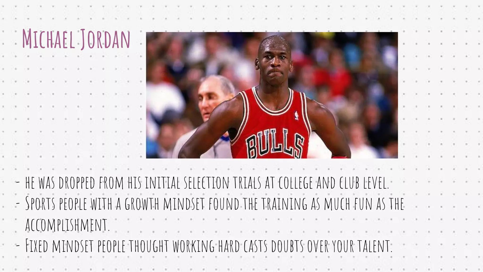 Michael Jordan
- he was dropped from his initial selection trials at college and club level.
- Sports people with a growth mindset found the training as much fun as the
accomplishment.
- Fixed mindset people thought working hard casts doubts over your talent.
 